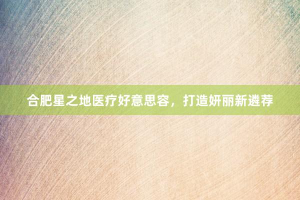 合肥星之地医疗好意思容，打造妍丽新遴荐