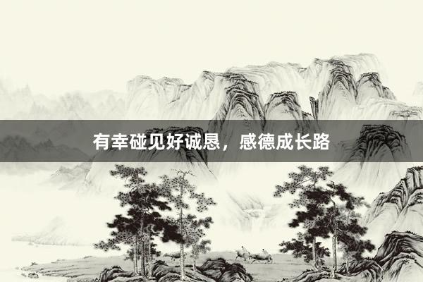 有幸碰见好诚恳，感德成长路